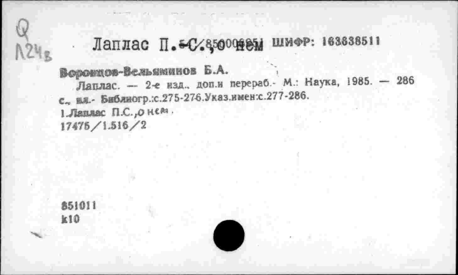 ﻿(?
№4
Лаплас	шифр-. 1вз8385п
Вс^О№ШОВ-В«ль«минов Б.А.
Лаплас. — 2-е изд., доп.и перераб.- М.: Наука, 1985. — 286 с, вл.- Библиогр.:с.275-276.Указ.именх.277-286.
1 .Лаплас П-С^он«*
17476/1.516/2
651011
кЮ